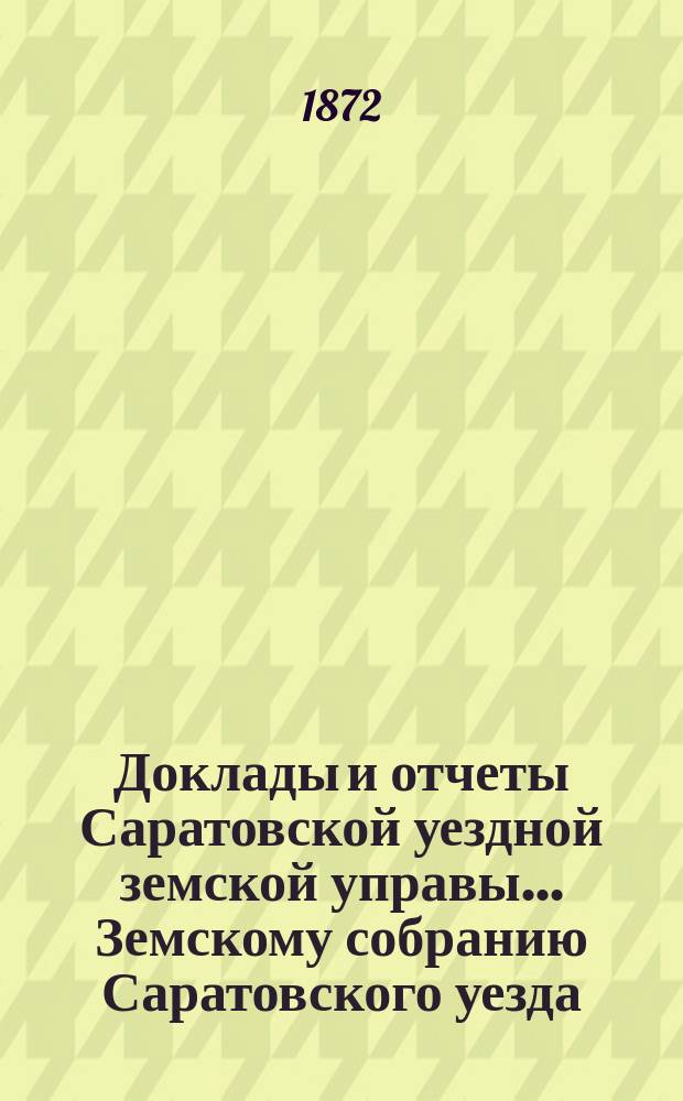Доклады и отчеты Саратовской уездной земской управы... Земскому собранию Саратовского уезда. ... первому очередному третьего трехлетия. 1872 года