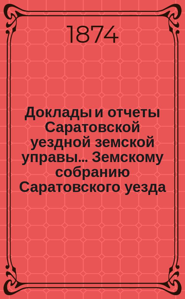 Доклады и отчеты Саратовской уездной земской управы... Земскому собранию Саратовского уезда. ... 3-му очередному третьего трехлетия. 1874 года