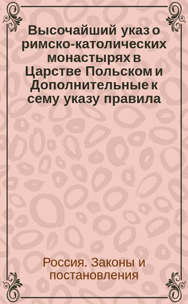 Высочайший указ о римско-католических монастырях в Царстве Польском и Дополнительные к сему указу правила; Высочайший Доклад Особой комиссии, ... учрежденной в Варшаве, по делу о римско-католических монастырях в Царстве Польском