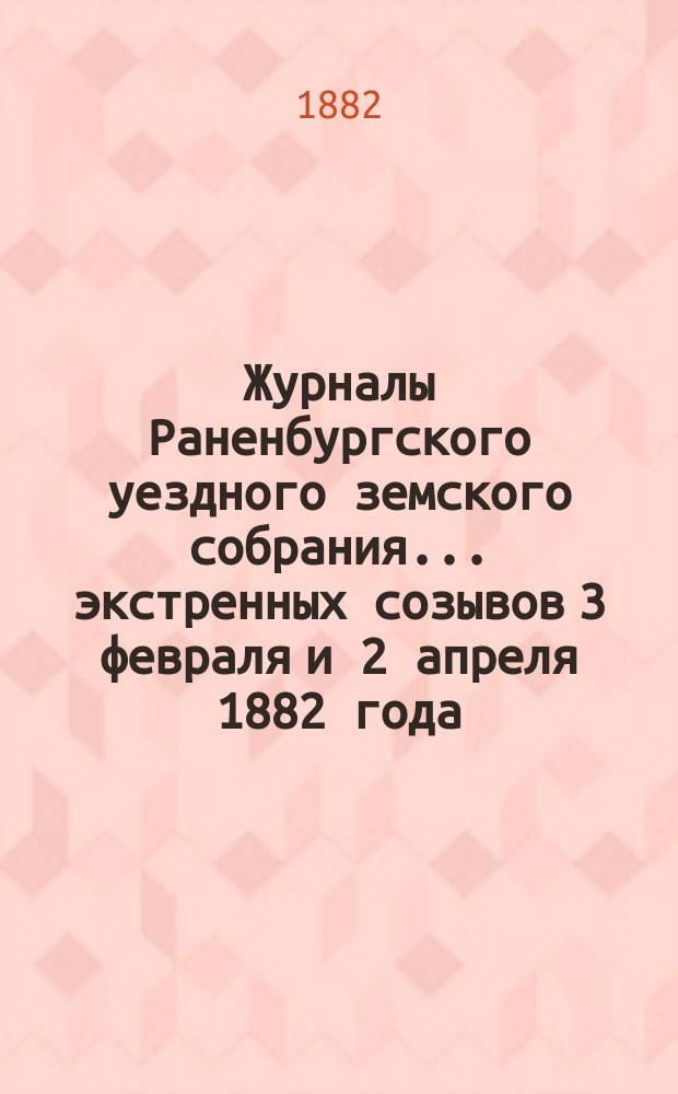 Журналы Раненбургского уездного земского собрания... ... экстренных созывов 3 февраля и 2 апреля 1882 года