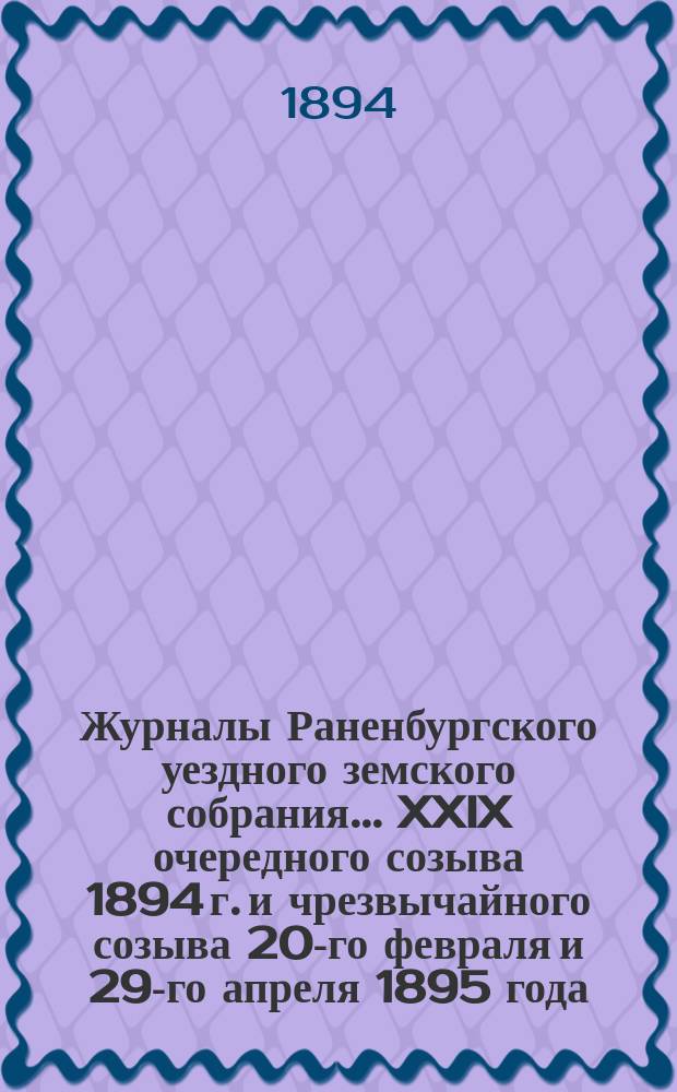Журналы Раненбургского уездного земского собрания... ... XXIX очередного созыва 1894 г. и чрезвычайного созыва 20-го февраля и 29-го апреля 1895 года