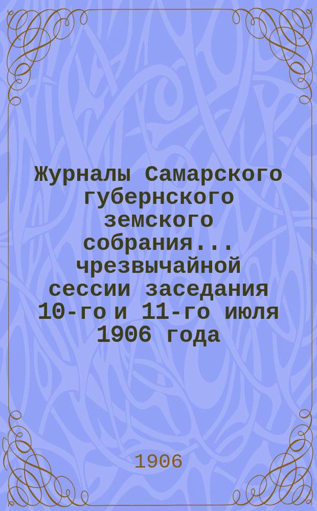 Журналы Самарского губернского земского собрания... ... чрезвычайной сессии заседания 10-го и 11-го июля 1906 года