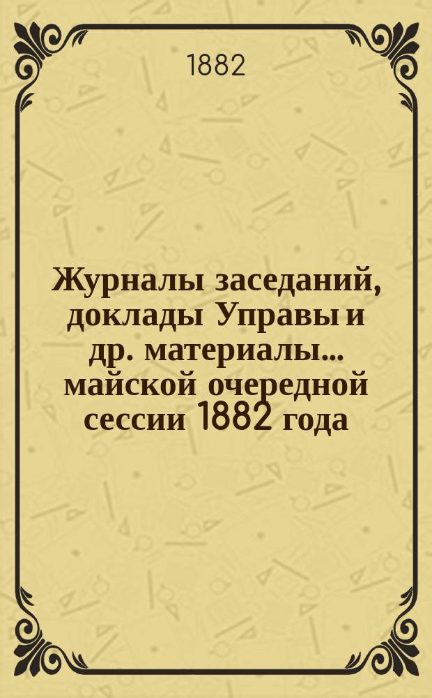 Журналы заседаний, доклады Управы [и др. материалы]... майской очередной сессии 1882 года