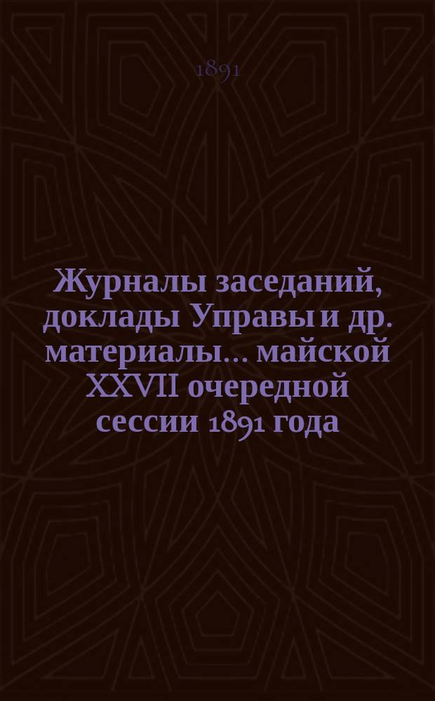 Журналы заседаний, доклады Управы [и др. материалы]... майской XXVII очередной сессии 1891 года