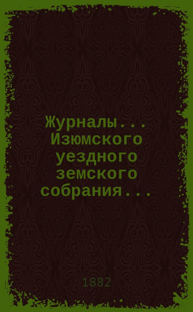 Журналы... Изюмского уездного земского собрания.. : С прил. очередного ... 1881 года и экстренного 9 и 10 января 1882 г.