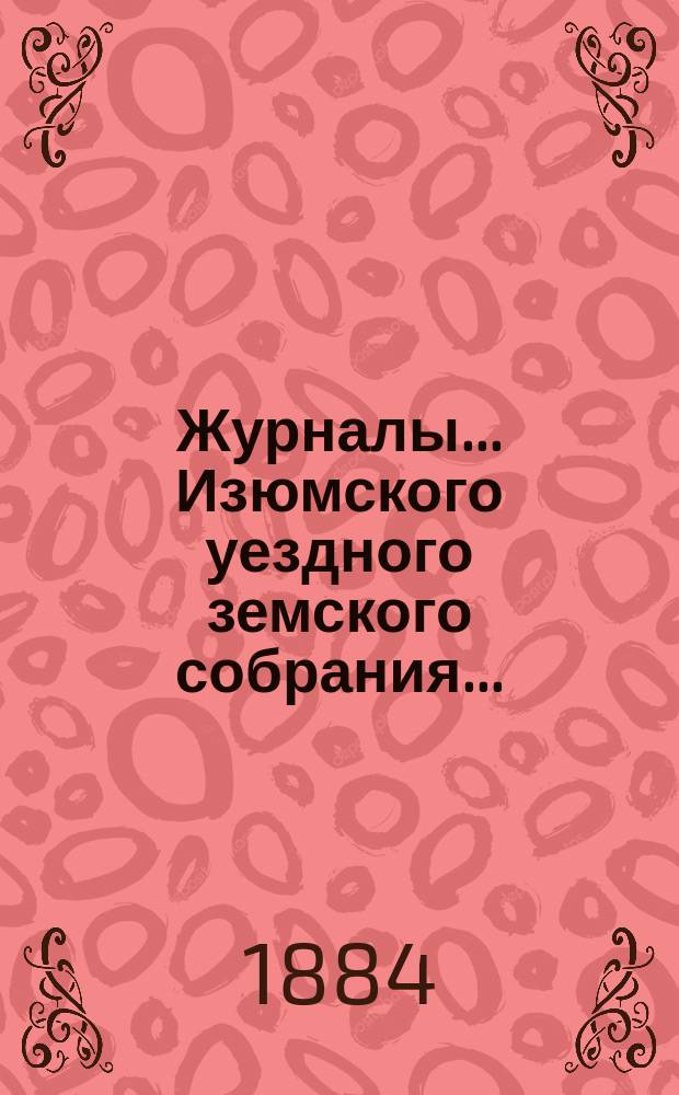 Журналы... Изюмского уездного земского собрания.. : С прил. чрезвычайного ... с 30 апреля по 2-е мая 1884 года