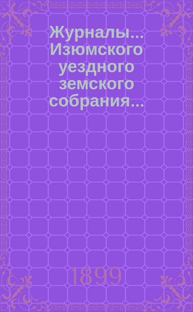 Журналы... Изюмского уездного земского собрания.. : С прил. а) очередного ... 14-18 сентября 1898 г. : а) очередного ... 14-18 сентября 1898 г. и б) чрезвычайного ... 15 ноября 1898 г. ; Сметы и раскладки... на 1899 г.