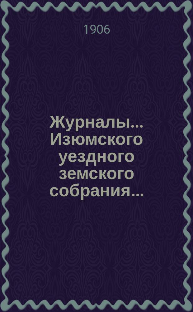 Журналы... Изюмского уездного земского собрания.. : С прил. а) XLI очередного 24-27 сентября 1905 г. : а) XLI очередного 24-27 сентября 1905 г. и б) чрезвычайного 15 мая 1905 г. ; Свод постановлений ; Сметы и раскладки... на 1906 год
