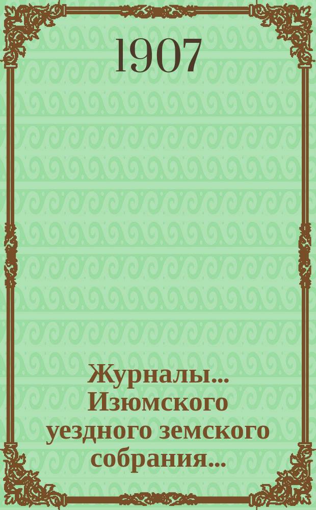 Журналы... Изюмского уездного земского собрания.. : С прил. а) XLII очередного 23-25 сентября 1906 года : а) XLII очередного 23-25 сентября 1906 года и б) чрезвычайного 16 января 1906 года ; Свод постановлений ; Сметы и раскладки... на 1907 год