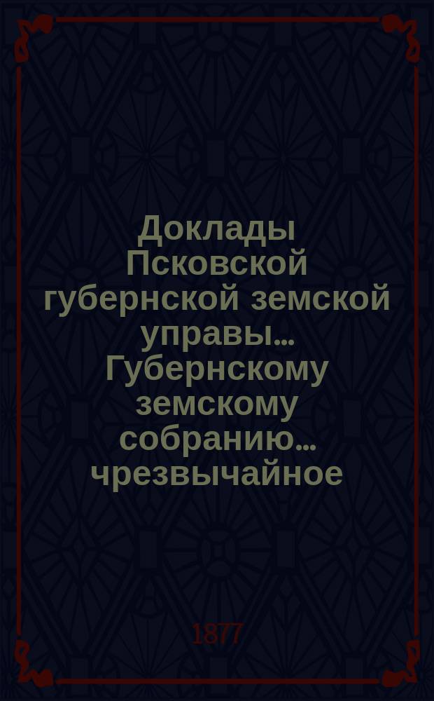 Доклады Псковской губернской земской управы... Губернскому земскому собранию... чрезвычайное... 6 июля 1877 года : чрезвычайное... 6 июля 1877 года