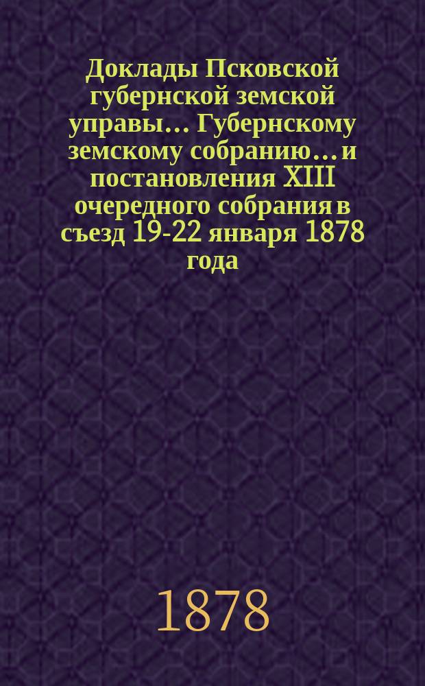 Доклады Псковской губернской земской управы... Губернскому земскому собранию... и постановления [XIII очередного] собрания в съезд 19-22 января 1878 года : и постановления [XIII очередного] собрания в съезд 19-22 января 1878 года