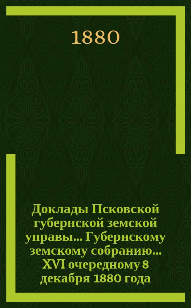 Доклады Псковской губернской земской управы... Губернскому земскому собранию... XVI очередному 8 декабря 1880 года : XVI очередному 8 декабря 1880 года