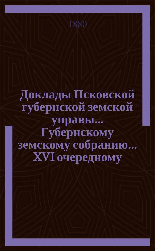 Доклады Псковской губернской земской управы... Губернскому земскому собранию... XVI очередному... 8 декабря 1880 года [и постановления собрания в съезд 8-19 декабря 1880 года] : XVI очередному... 8 декабря 1880 года [и постановления собрания в съезд 8-19 декабря 1880 года]