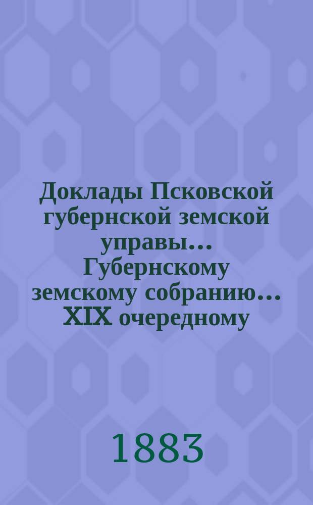 Доклады Псковской губернской земской управы... Губернскому земскому собранию... XIX очередному... 7 декабря 1883 года : XIX очередному... 7 декабря 1883 года