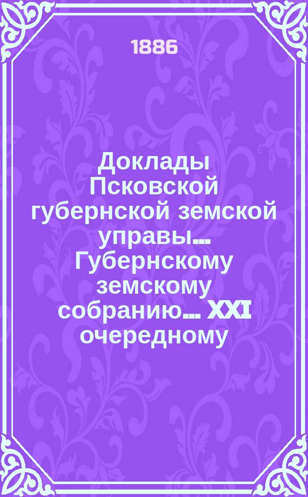 Доклады Псковской губернской земской управы... Губернскому земскому собранию... XXI очередному... 7 декабря 1885 года [и постановления собрания в съезд 7-18 декабря 1885 года] : XXI очередному... 7 декабря 1885 года [и постановления собрания в съезд 7-18 декабря 1885 года]