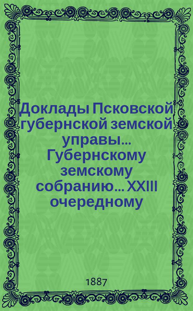 Доклады Псковской губернской земской управы... Губернскому земскому собранию... XXIII очередному... 7-19 декабря 1887 года : XXIII очередному... 7-19 декабря 1887 года