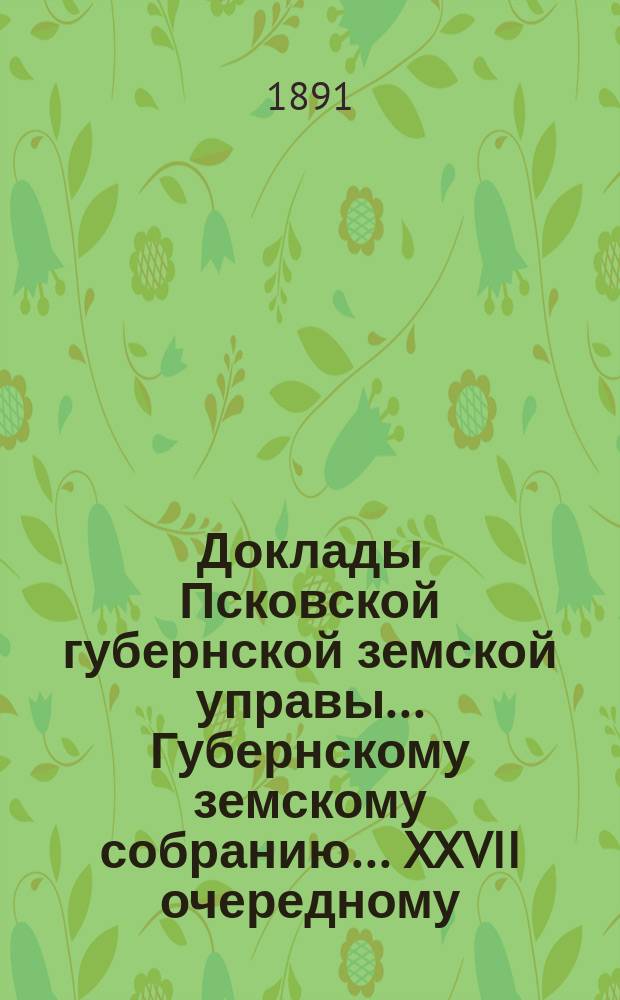 Доклады Псковской губернской земской управы... Губернскому земскому собранию... XXVII очередному... 4 декабря 1891 года : XXVII очередному... 4 декабря 1891 года