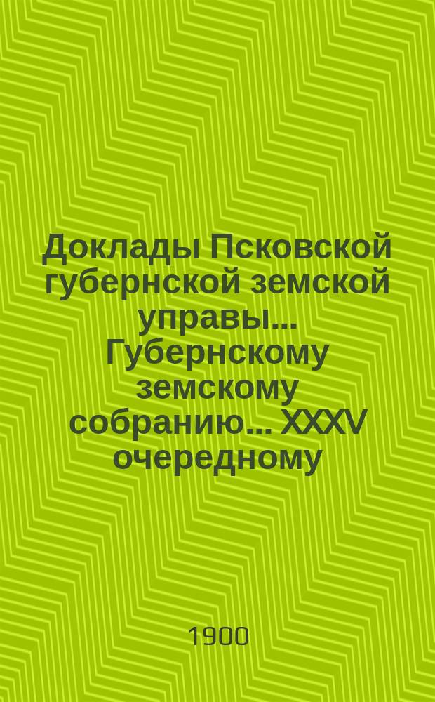 Доклады Псковской губернской земской управы... Губернскому земскому собранию... XXXV очередному... в съезд 1 декабря 1899 года : XXXV очередному... в съезд 1 декабря 1899 года