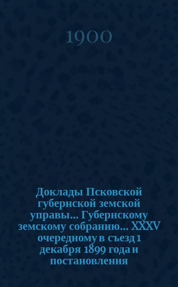 Доклады Псковской губернской земской управы... Губернскому земскому собранию... XXXV очередному в съезд 1 декабря 1899 года и постановления... собрания в съезд 1-14-го декабря 1899 года : XXXV очередному в съезд 1 декабря 1899 года и постановления... собрания в съезд 1-14-го декабря 1899 года