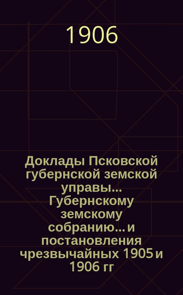 Доклады Псковской губернской земской управы... Губернскому земскому собранию... и постановления чрезвычайных 1905 и 1906 гг. и XLI очередного... собраний : и постановления чрезвычайных 1905 и 1906 гг. и XLI очередного... собраний