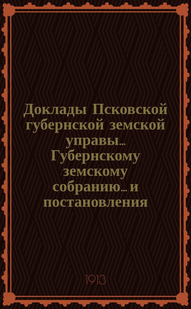 Доклады Псковской губернской земской управы... Губернскому земскому собранию... и постановления... собраний чрезвычайных 9-13 февраля, 4, 22 и 23 сентября 1912 г. и XLVIII очередного, 14-25 января 1913 года : и постановления... собраний чрезвычайных 9-13 февраля, 4, 22 и 23 сентября 1912 г. и XLVIII очередного, 14-25 января 1913 года