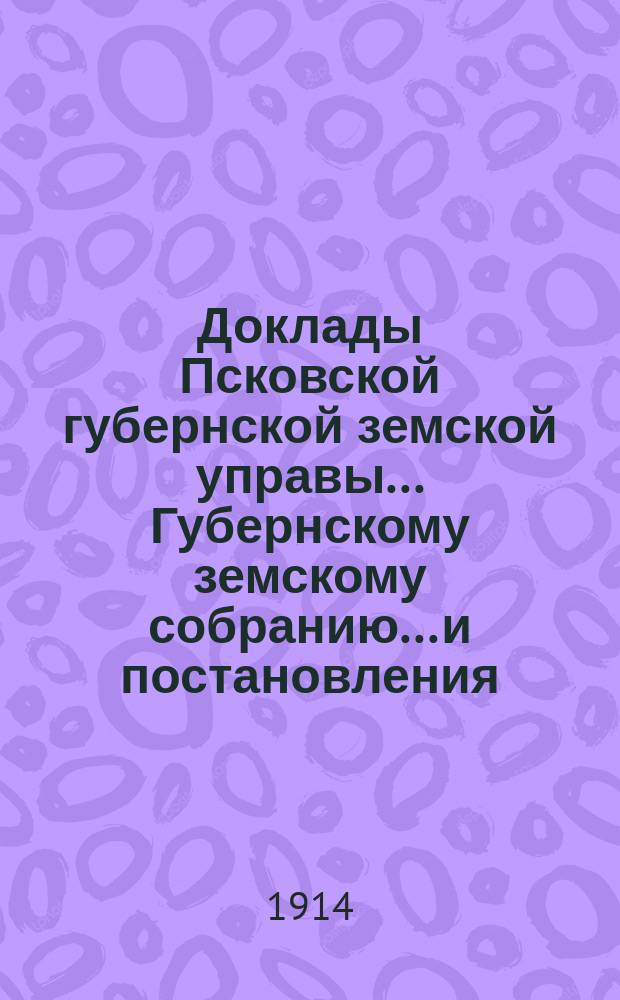 Доклады Псковской губернской земской управы... Губернскому земскому собранию... и постановления... собраний чрезвычайных 20-17 марта, 13-17 июля, 21-22 декабря 1913 г. и XLIX очередного, 20-31 января 1-9 февраля 1914 года : и постановления... собраний чрезвычайных 20-17 марта, 13-17 июля, 21-22 декабря 1913 г. и XLIX очередного, 20-31 января 1-9 февраля 1914 года