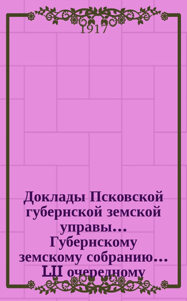 Доклады Псковской губернской земской управы... Губернскому земскому собранию... LII очередному... в съезд 20 февраля 1917 года : LII очередному... в съезд 20 февраля 1917 года
