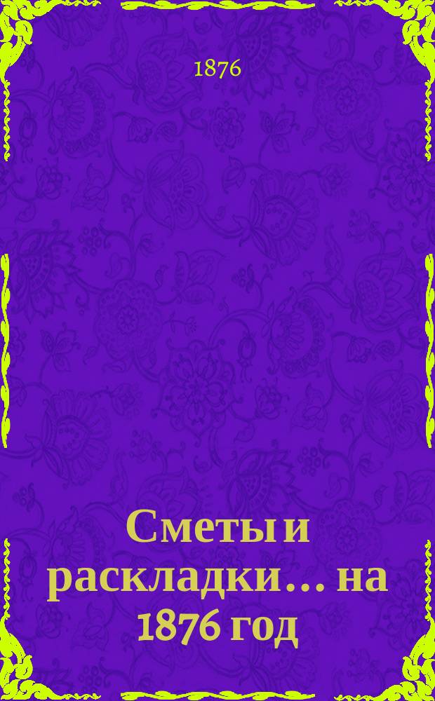 [Сметы и раскладки. ... на 1876 год