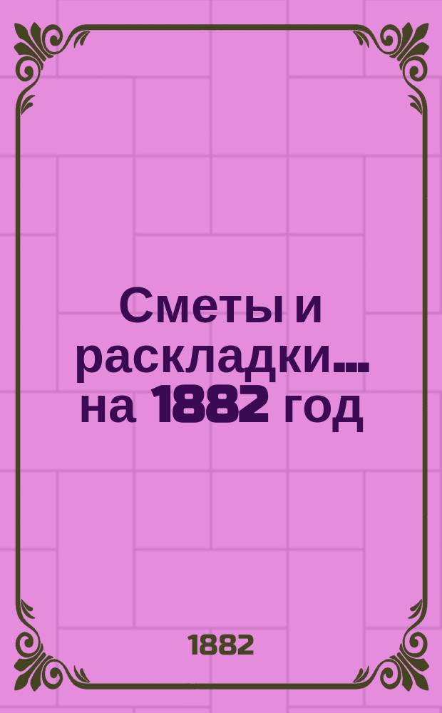 [Сметы и раскладки. ... на 1882 год