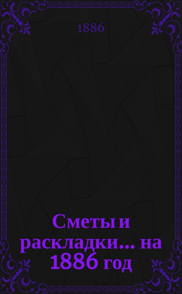 [Сметы и раскладки. ... на 1886 год