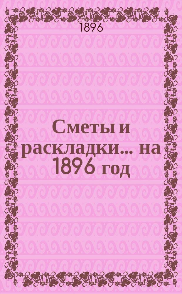 [Сметы и раскладки. ... на 1896 год
