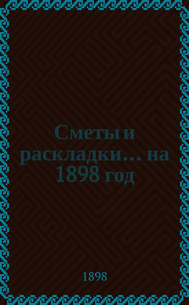 [Сметы и раскладки. ... на 1898 год
