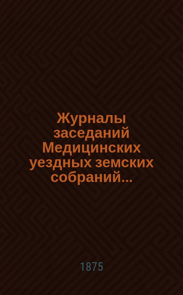 Журналы заседаний Медицинских уездных земских собраний.. : С прил. 9-го очередного : 9-го очередного... и доклады Земской управы 1873 года с 27-го по 30-е числа сентября