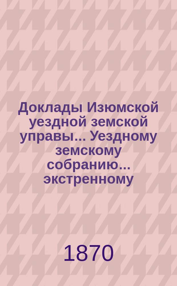 Доклады Изюмской уездной земской управы... Уездному земскому собранию... экстренному... 12 января 1869 года : экстренному... 12 генваря 1869 года и журналы сего собрания 12 и13 генваря