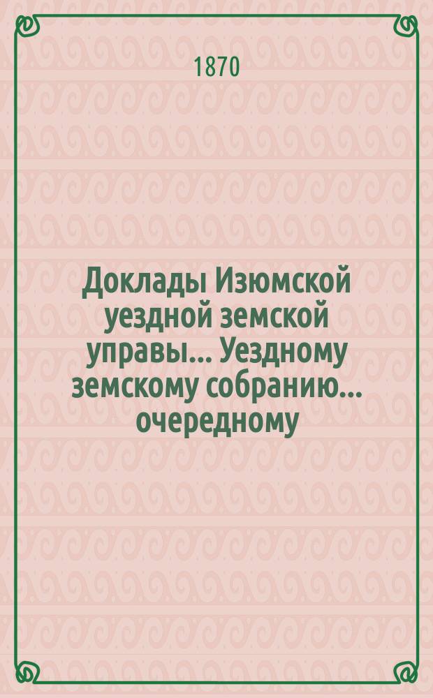 Доклады Изюмской уездной земской управы... Уездному земскому собранию... [очередному...] 27 мая 1869 года : [очередному...] 27 мая 1869 года, и журналы сего собрания с 27 по 31 мая, с прил. смет и раскладок на 1870 год