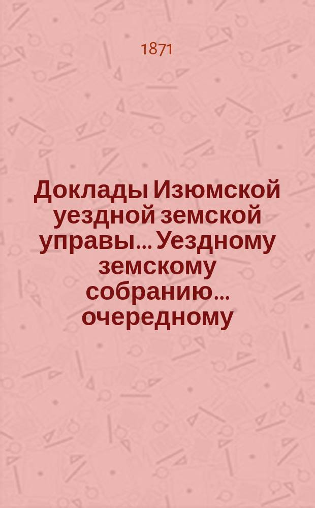 Доклады Изюмской уездной земской управы... Уездному земскому собранию... очередному... 1871-го года