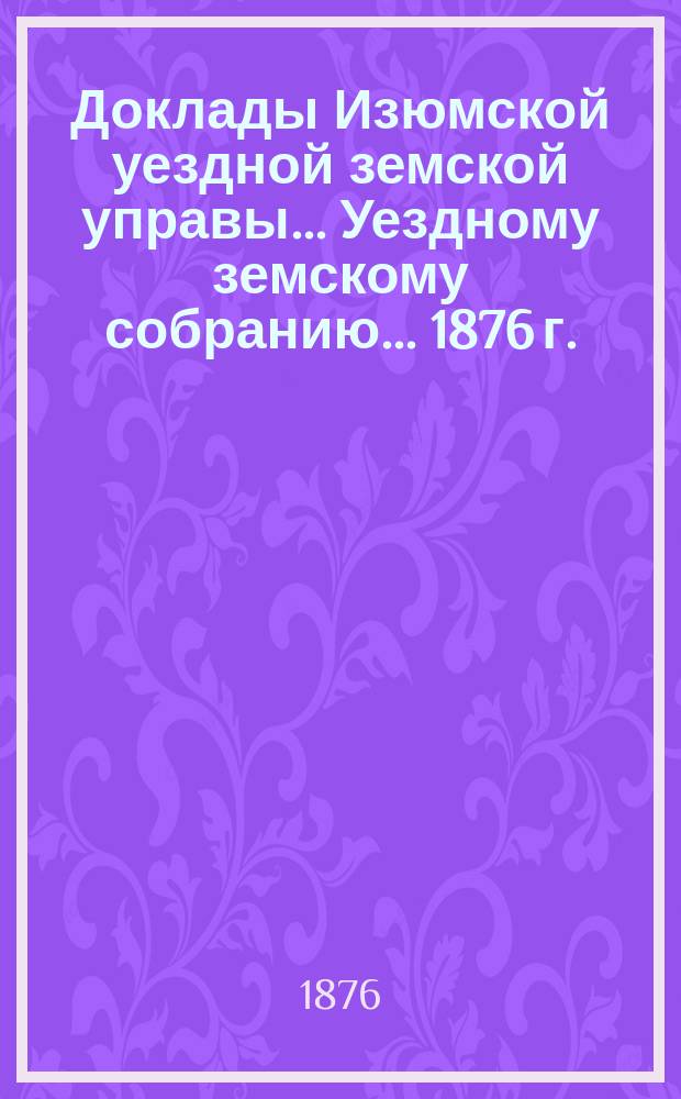 Доклады Изюмской уездной земской управы... Уездному земскому собранию... [1876 г.]
