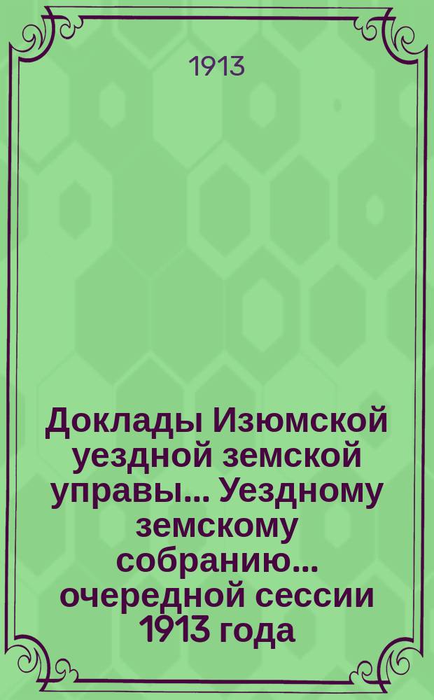 Доклады Изюмской уездной земской управы... Уездному земскому собранию... очередной сессии 1913 года