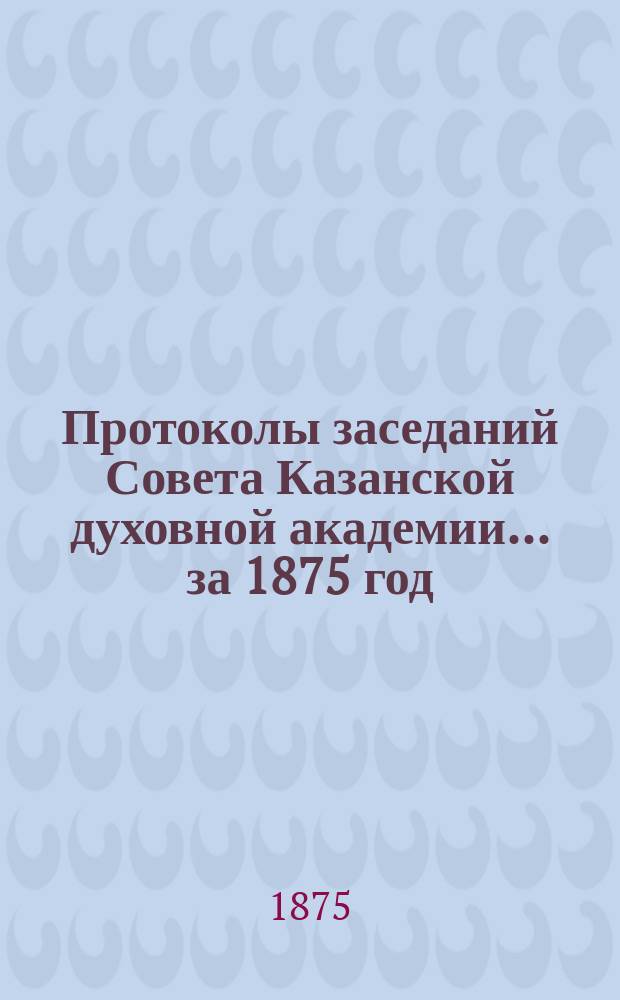 Протоколы заседаний Совета Казанской духовной академии... ... за 1875 год