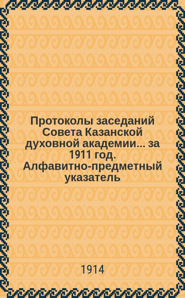 Протоколы заседаний Совета Казанской духовной академии... ... за 1911 год. Алфавитно-предметный указатель... : Алфавитно-предметный указатель к Протоколам ... за 1911 год и приложениям к ним