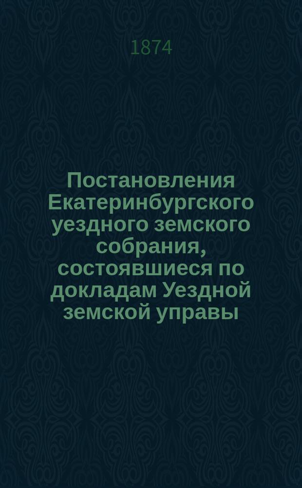 Постановления Екатеринбургского уездного земского собрания, состоявшиеся по докладам Уездной земской управы... ... IV-го очередного, сентябрьской сессии 1873 года