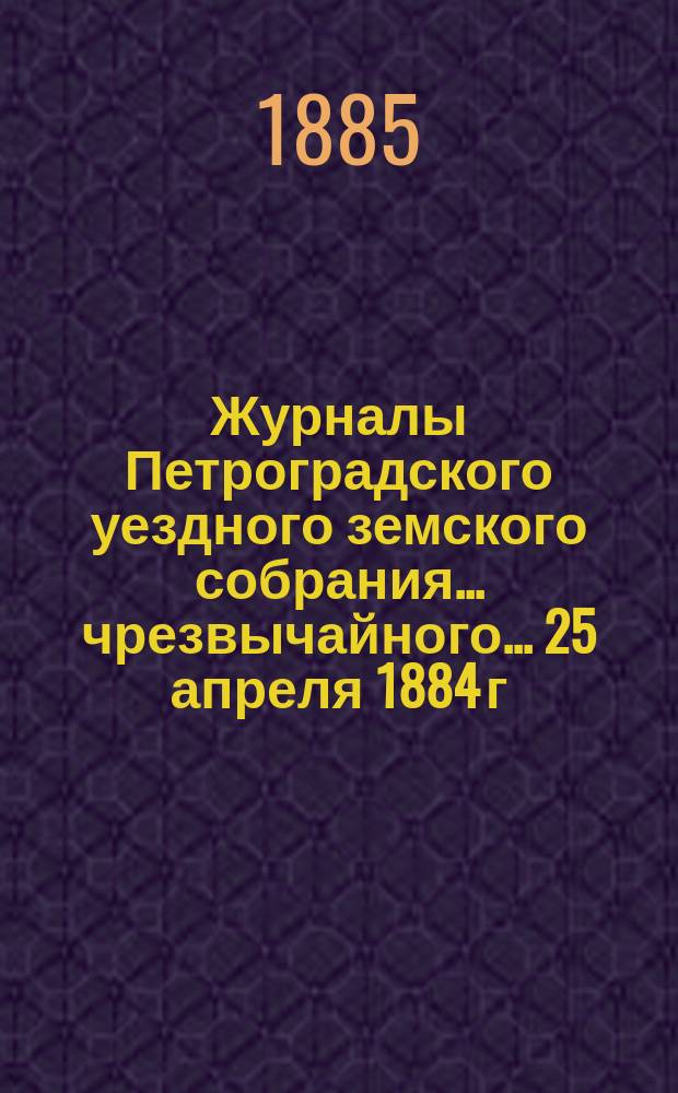 Журналы Петроградского уездного земского собрания... [чрезвычайного... 25 апреля 1884 г. и очередного]... за 1884 год