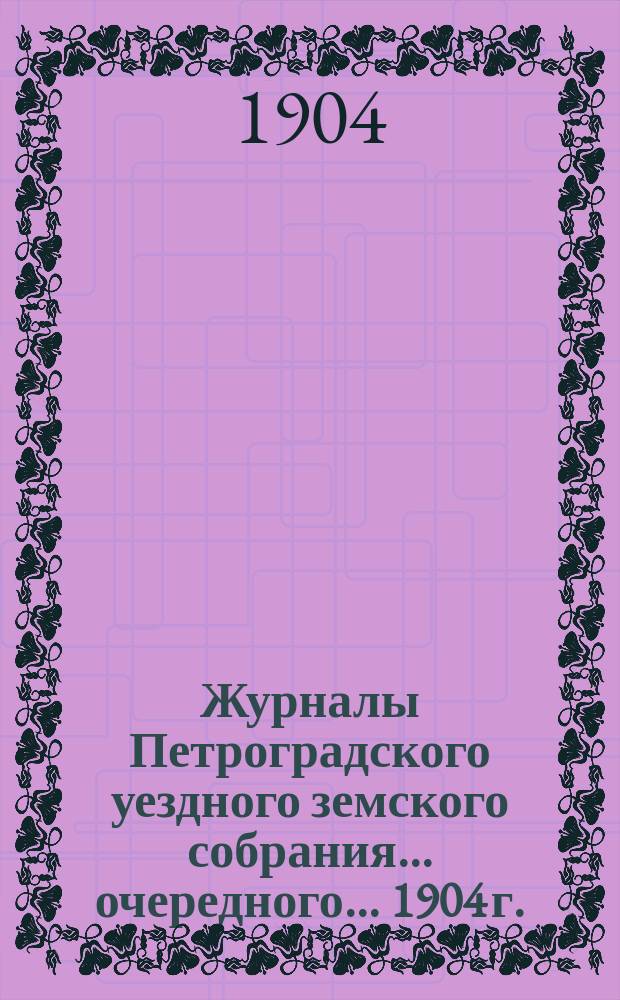 Журналы Петроградского уездного земского собрания... очередного... 1904 г. : очередного... 1904 г. и расходная и доходная сметы на 1905 г.