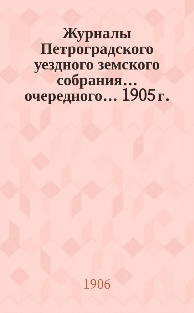 Журналы Петроградского уездного земского собрания... очередного... 1905 г. : очередного... 1905 г. и расходная и доходная сметы на 1906 г.