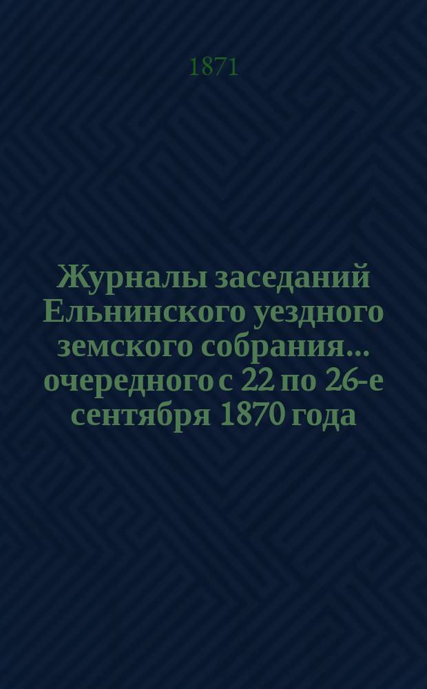Журналы заседаний Ельнинского уездного земского собрания... ... очередного с 22 по 26-е сентября 1870 года
