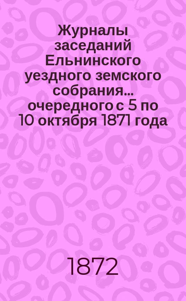 Журналы заседаний Ельнинского уездного земского собрания... ... очередного с 5 по 10 октября 1871 года