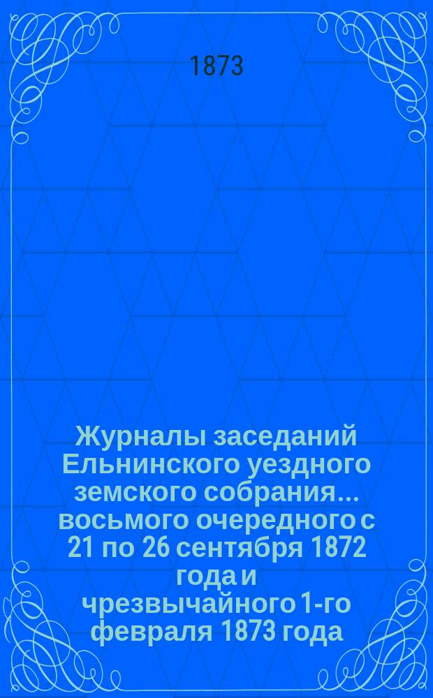 Журналы заседаний Ельнинского уездного земского собрания... ... восьмого очередного с 21 по 26 сентября 1872 года и чрезвычайного 1-го февраля 1873 года