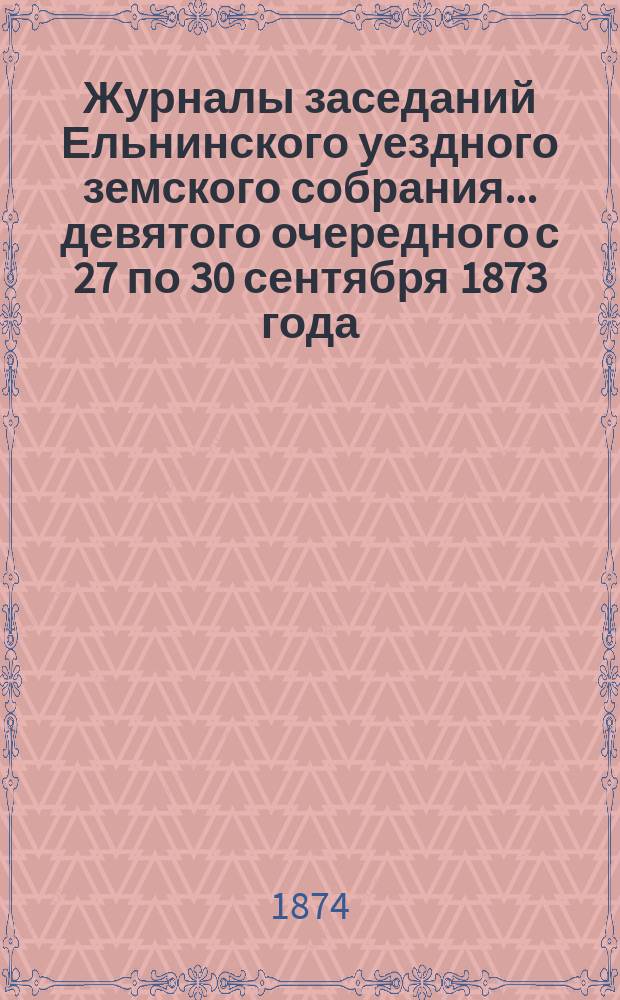 Журналы заседаний Ельнинского уездного земского собрания... ... девятого очередного с 27 по 30 сентября 1873 года