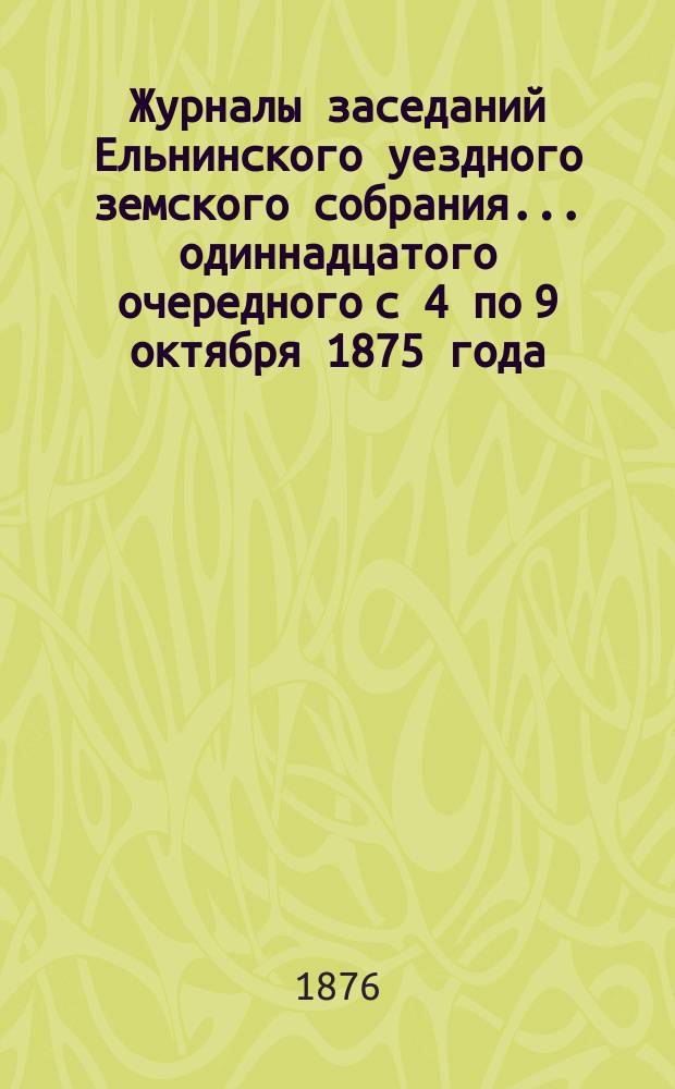 Журналы заседаний Ельнинского уездного земского собрания... ... одиннадцатого очередного с 4 по 9 октября 1875 года, чрезвычайного 16 ноября 1875 года и чрезвычайного с 27 по 29 февраля 1876 года