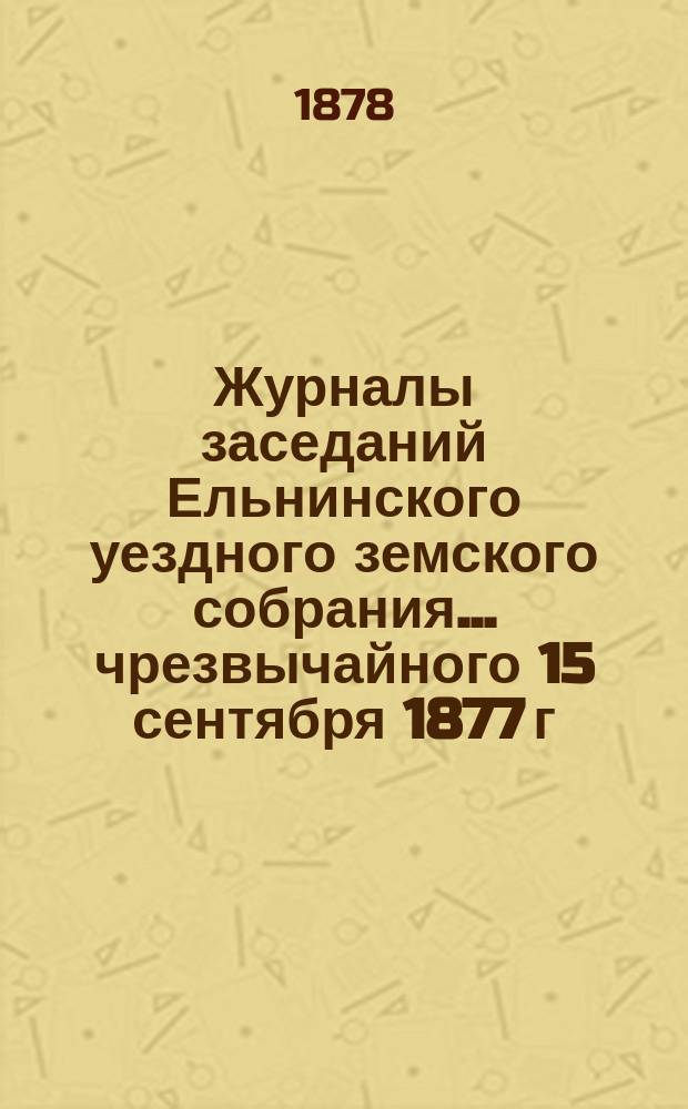 Журналы заседаний Ельнинского уездного земского собрания... ... чрезвычайного 15 сентября 1877 г., очередного с 23 по 26 октября 1877 г. и чрезвычайного 15 мая 1878 года